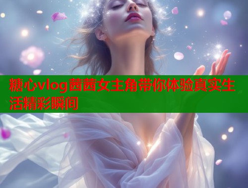 糖心vlog茜茜女主角带你体验真实生活精彩瞬间