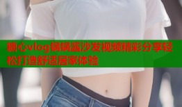 糖心vlog锅锅酱沙发视频精彩分享轻松打造舒适居家体验