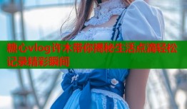 糖心vlog许木带你揭秘生活点滴轻松记录精彩瞬间
