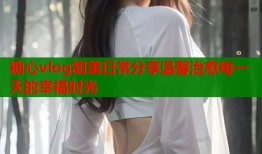 糖心vlog甜美日常分享温馨治愈每一天的幸福时光