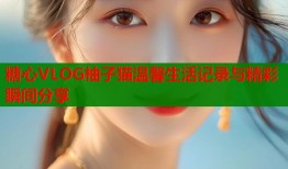 糖心VLOG柚子猫温馨生活记录与精彩瞬间分享