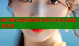 国产糖心淑怡的甜蜜日常与生活分享精彩记录