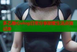 多乙糖心vlog日常分享甜蜜生活点滴记录