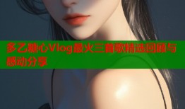 多乙糖心Vlog最火三首歌精选回顾与感动分享