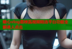 糖心vlog荔枝酱视频精选平台功能全解诱人点击