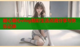 糖心糖心vlog精彩生活点滴分享与快乐记录