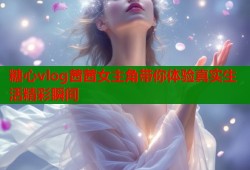 糖心vlog茜茜女主角带你体验真实生活精彩瞬间