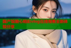 国产馆糖心精彩vlog在线观看全新体验分享