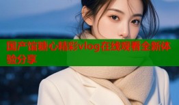 国产馆糖心精彩vlog在线观看全新体验分享