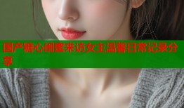 国产糖心闺蜜来访女主温馨日常记录分享
