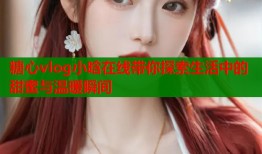 糖心vlog小晗在线带你探索生活中的甜蜜与温暖瞬间