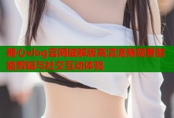 糖心vlog官网破解版高清流畅观看智能剪辑与社交互动体验