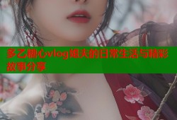 多乙糖心vlog姐夫的日常生活与精彩故事分享