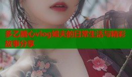 多乙糖心vlog姐夫的日常生活与精彩故事分享