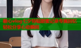 糖心vlog七夕特辑甜蜜记录专属回忆轻松分享心动瞬间
