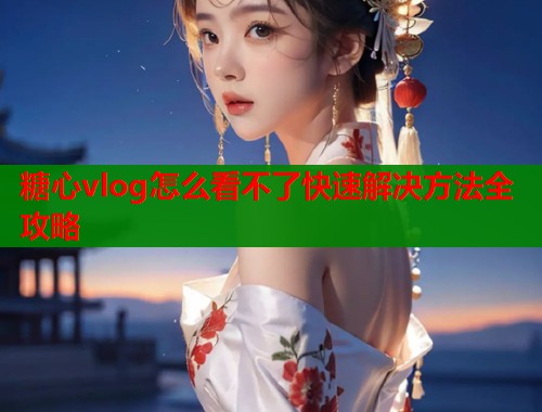 糖心vlog怎么看不了快速解决方法全攻略