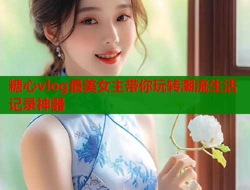 糖心vlog最美女主带你玩转潮流生活记录神器