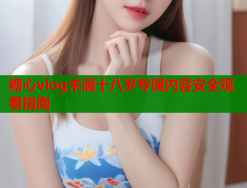 糖心vlog未满十八岁专属内容安全观看指南