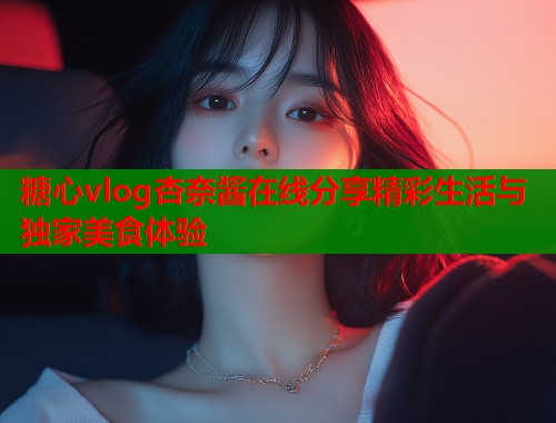 糖心vlog杏奈酱在线分享精彩生活与独家美食体验