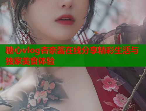 糖心vlog杏奈酱在线分享精彩生活与独家美食体验