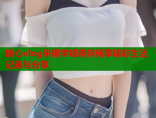 糖心vlog米娜学姐带你畅享精彩生活记录与分享