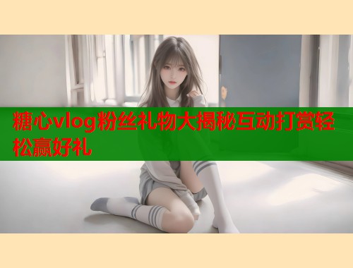 糖心vlog粉丝礼物大揭秘互动打赏轻松赢好礼