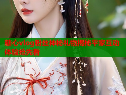 糖心vlog粉丝神秘礼物揭秘平家互动体验抢先看