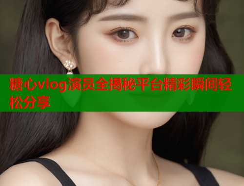 糖心vlog演员全揭秘平台精彩瞬间轻松分享