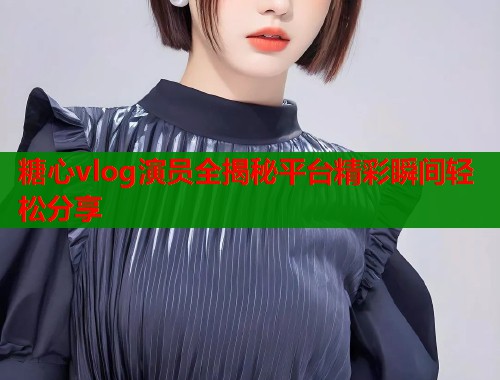 糖心vlog演员全揭秘平台精彩瞬间轻松分享