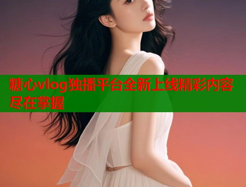 糖心vlog独播平台全新上线精彩内容尽在掌握