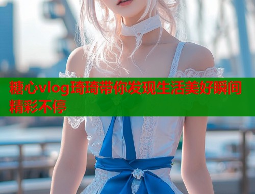 糖心vlog琦琦带你发现生活美好瞬间精彩不停