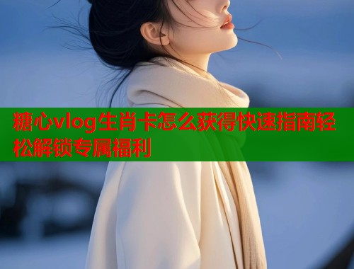 糖心vlog生肖卡怎么获得快速指南轻松解锁专属福利