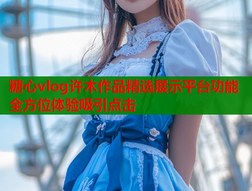 糖心vlog许木作品精选展示平台功能全方位体验吸引点击