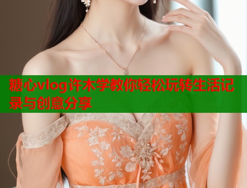 糖心vlog许木学教你轻松玩转生活记录与创意分享