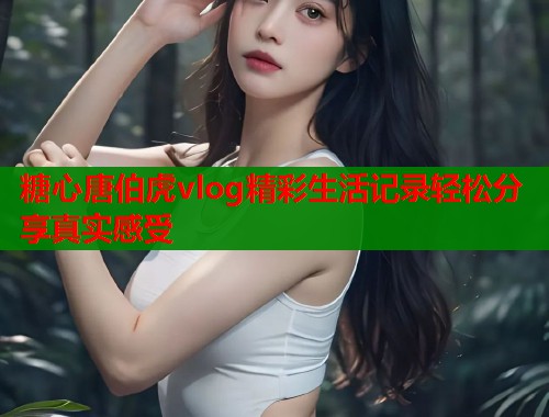 糖心唐伯虎vlog精彩生活记录轻松分享真实感受