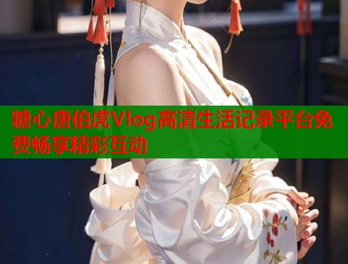 糖心唐伯虎Vlog高清生活记录平台免费畅享精彩互动