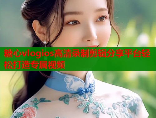 糖心vlogios高清录制剪辑分享平台轻松打造专属视频
