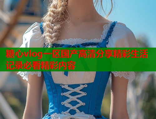 糖心vlog一区国产高清分享精彩生活记录必看精彩内容