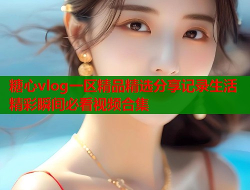 糖心vlog一区精品精选分享记录生活精彩瞬间必看视频合集