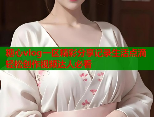 糖心vlog一区精彩分享记录生活点滴轻松创作视频达人必看