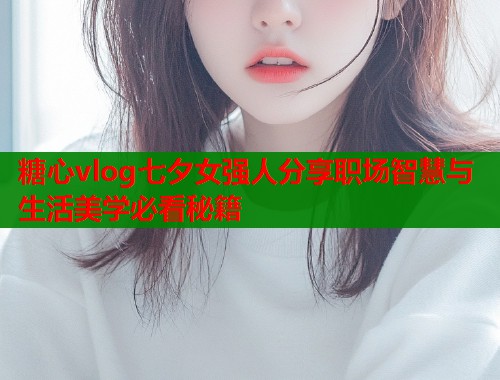 糖心vlog七夕女强人分享职场智慧与生活美学必看秘籍