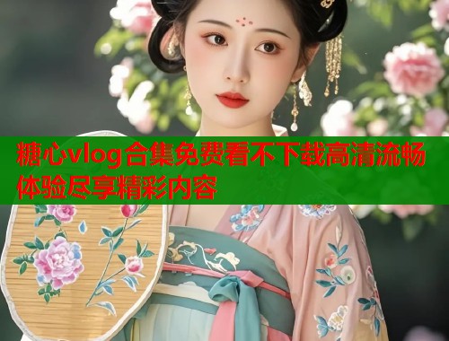 糖心vlog合集免费看不下载高清流畅体验尽享精彩内容