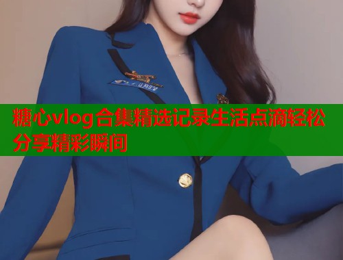 糖心vlog合集精选记录生活点滴轻松分享精彩瞬间
