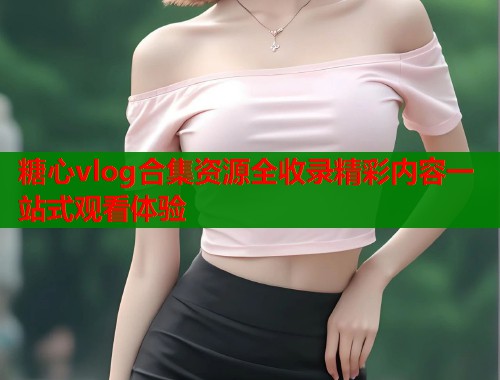 糖心vlog合集资源全收录精彩内容一站式观看体验