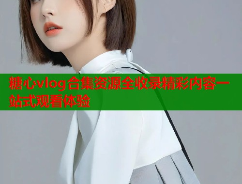糖心vlog合集资源全收录精彩内容一站式观看体验