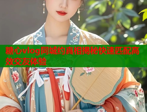 糖心vlog同城约真相揭秘快速匹配高效交友体验