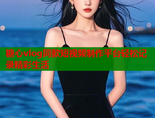 糖心vlog同款短视频制作平台轻松记录精彩生活
