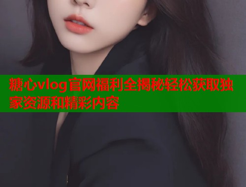 糖心vlog官网福利全揭秘轻松获取独家资源和精彩内容