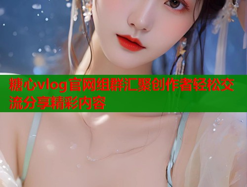 糖心vlog官网组群汇聚创作者轻松交流分享精彩内容