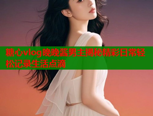 糖心vlog晚晚酱男主揭秘精彩日常轻松记录生活点滴